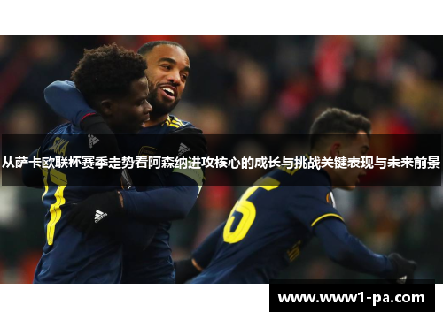 从萨卡欧联杯赛季走势看阿森纳进攻核心的成长与挑战关键表现与未来前景