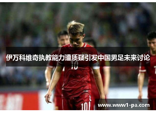 伊万科维奇执教能力遭质疑引发中国男足未来讨论 伊万科维奇执教能力遭质疑引发中国男足未来讨论