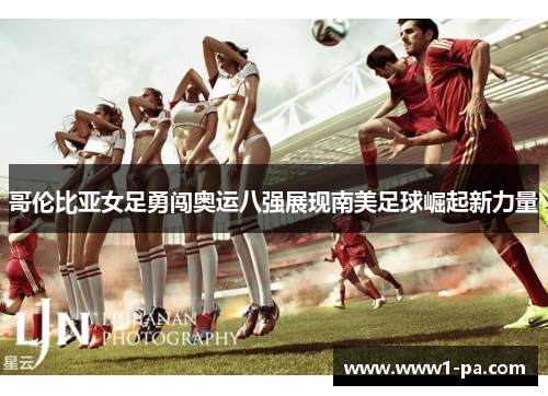 哥伦比亚女足勇闯奥运八强展现南美足球崛起新力量