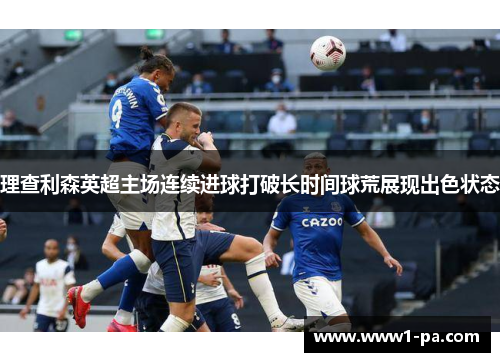 理查利森英超主场连续进球打破长时间球荒展现出色状态 理查利森英超主场连续进球打破长时间球荒展现出色状态